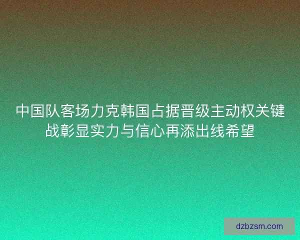 中国队客场力克韩国占据晋级主动权关键战彰显实力与信心再添出线希望