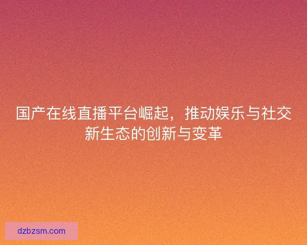 国产在线直播平台崛起，推动娱乐与社交新生态的创新与变革
