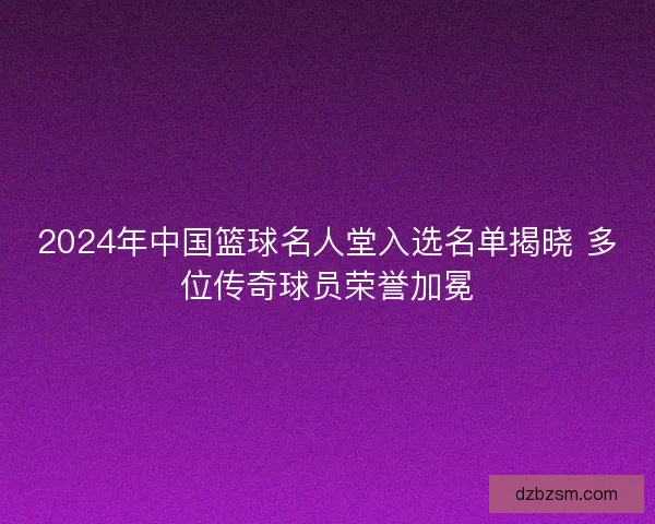2024年中国篮球名人堂入选名单揭晓 多位传奇球员荣誉加冕