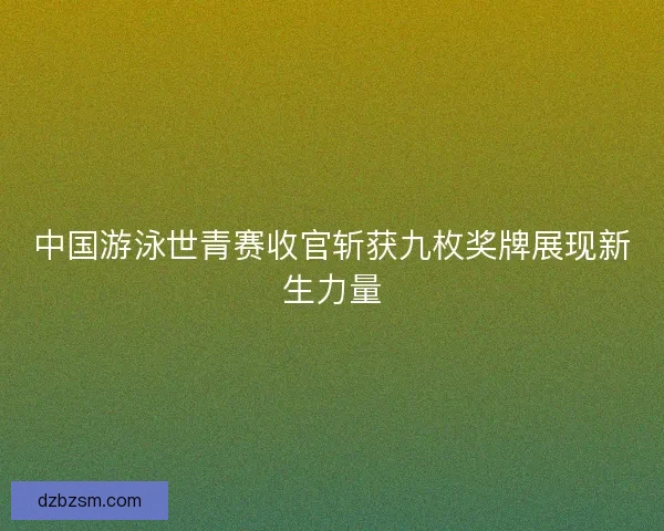 中国游泳世青赛收官斩获九枚奖牌展现新生力量