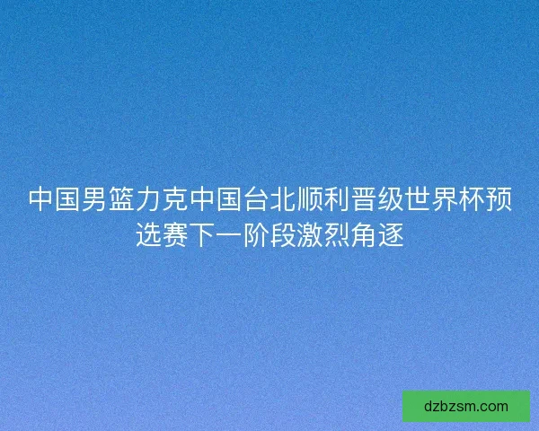 中国男篮力克中国台北顺利晋级世界杯预选赛下一阶段激烈角逐