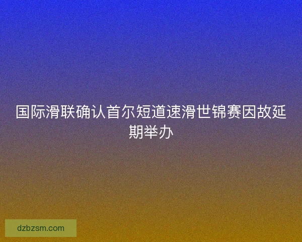 国际滑联确认首尔短道速滑世锦赛因故延期举办