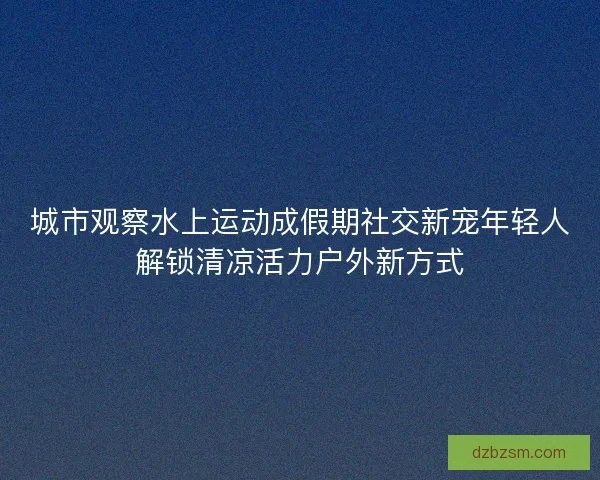 城市观察水上运动成假期社交新宠年轻人解锁清凉活力户外新方式