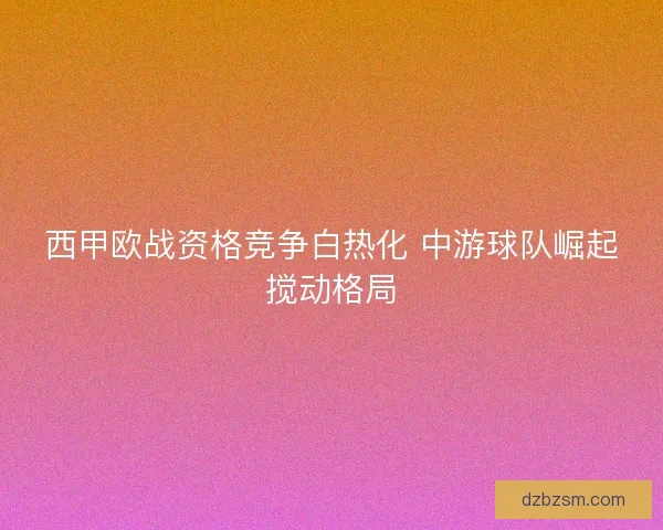 西甲欧战资格竞争白热化 中游球队崛起搅动格局