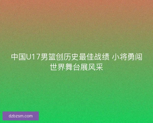 中国U17男篮创历史最佳战绩 小将勇闯世界舞台展风采