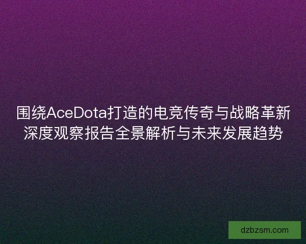 围绕AceDota打造的电竞传奇与战略革新深度观察报告全景解析与未来发展趋势