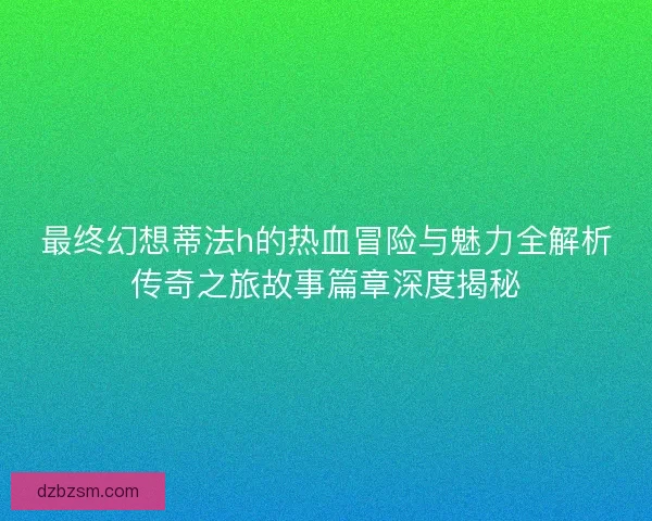 最终幻想蒂法h的热血冒险与魅力全解析传奇之旅故事篇章深度揭秘