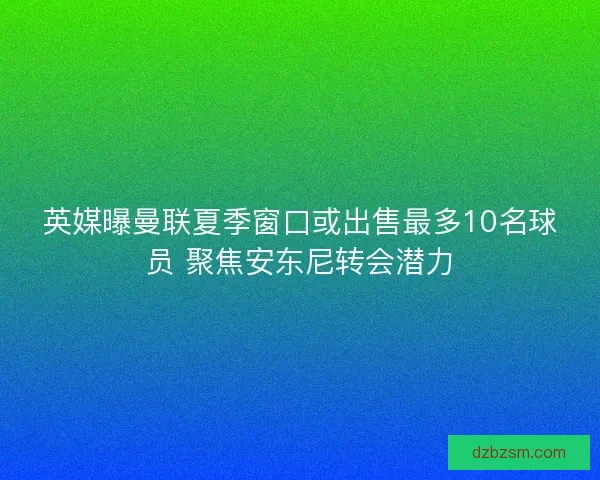 英媒曝曼联夏季窗口或出售最多10名球员 聚焦安东尼转会潜力