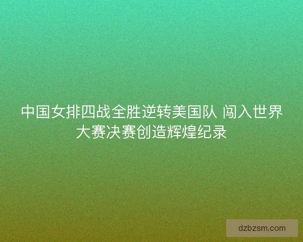 中国女排四战全胜逆转美国队 闯入世界大赛决赛创造辉煌纪录